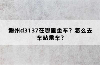 赣州d3137在哪里坐车？怎么去车站乘车？