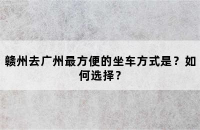 赣州去广州最方便的坐车方式是？如何选择？