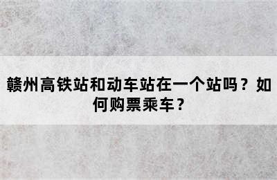 赣州高铁站和动车站在一个站吗？如何购票乘车？
