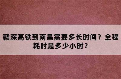 赣深高铁到南昌需要多长时间？全程耗时是多少小时？