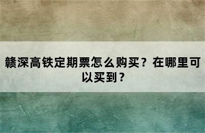 赣深高铁定期票怎么购买？在哪里可以买到？