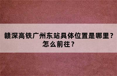 赣深高铁广州东站具体位置是哪里？怎么前往？