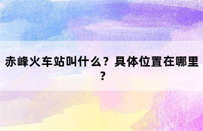 赤峰火车站叫什么？具体位置在哪里？