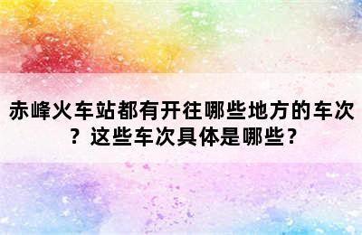赤峰火车站都有开往哪些地方的车次？这些车次具体是哪些？
