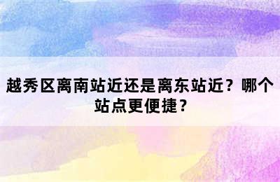 越秀区离南站近还是离东站近？哪个站点更便捷？