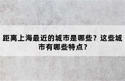 距离上海最近的城市是哪些？这些城市有哪些特点？