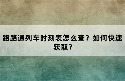 路路通列车时刻表怎么查？如何快速获取？