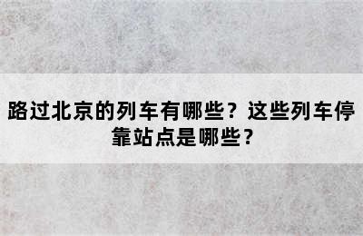 路过北京的列车有哪些？这些列车停靠站点是哪些？