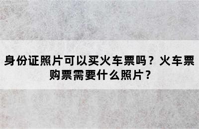 身份证照片可以买火车票吗？火车票购票需要什么照片？