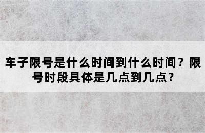 车子限号是什么时间到什么时间？限号时段具体是几点到几点？