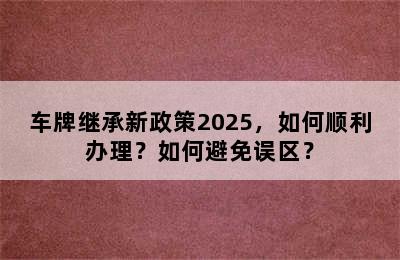 车牌继承新政策2025，如何顺利办理？如何避免误区？
