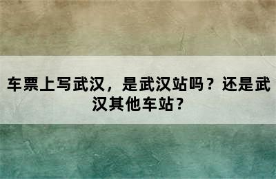车票上写武汉，是武汉站吗？还是武汉其他车站？