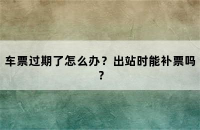 车票过期了怎么办？出站时能补票吗？