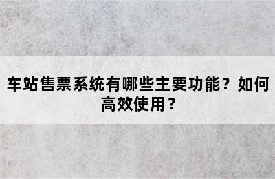 车站售票系统有哪些主要功能？如何高效使用？
