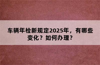 车辆年检新规定2025年，有哪些变化？如何办理？