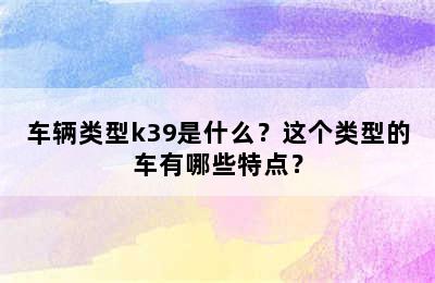 车辆类型k39是什么？这个类型的车有哪些特点？