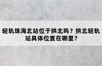 轻轨珠海北站位于拱北吗？拱北轻轨站具体位置在哪里？