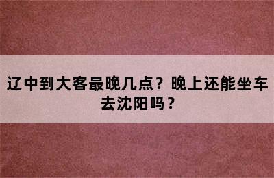 辽中到大客最晚几点？晚上还能坐车去沈阳吗？