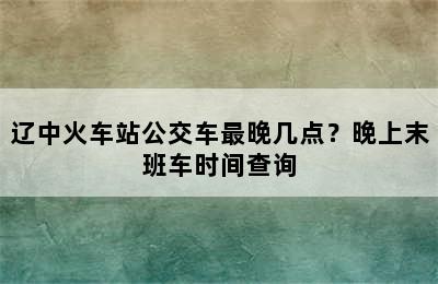 辽中火车站公交车最晚几点？晚上末班车时间查询