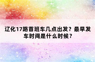辽化17路首班车几点出发？最早发车时间是什么时候？