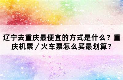 辽宁去重庆最便宜的方式是什么？重庆机票／火车票怎么买最划算？