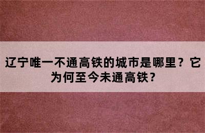 辽宁唯一不通高铁的城市是哪里？它为何至今未通高铁？