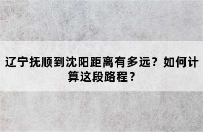 辽宁抚顺到沈阳距离有多远？如何计算这段路程？
