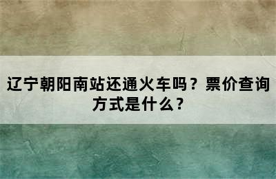 辽宁朝阳南站还通火车吗？票价查询方式是什么？