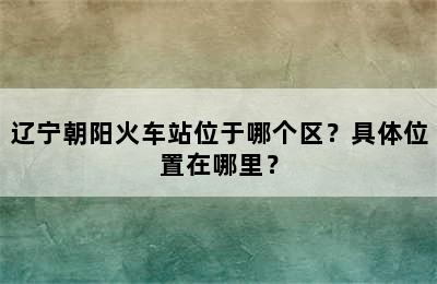 辽宁朝阳火车站位于哪个区？具体位置在哪里？