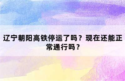 辽宁朝阳高铁停运了吗？现在还能正常通行吗？