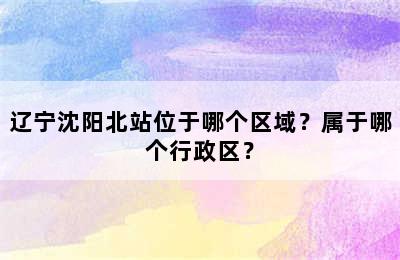 辽宁沈阳北站位于哪个区域？属于哪个行政区？