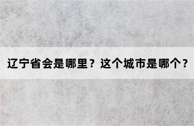辽宁省会是哪里？这个城市是哪个？
