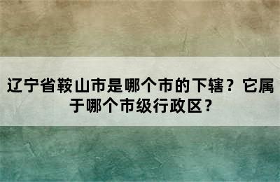 辽宁省鞍山市是哪个市的下辖？它属于哪个市级行政区？