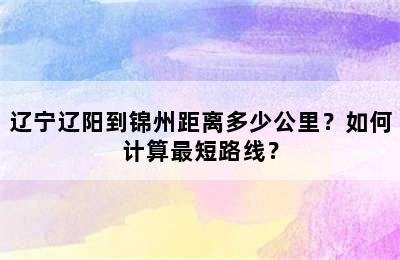 辽宁辽阳到锦州距离多少公里？如何计算最短路线？