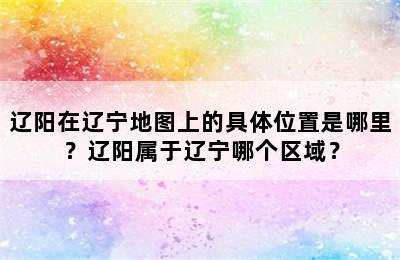 辽阳在辽宁地图上的具体位置是哪里？辽阳属于辽宁哪个区域？