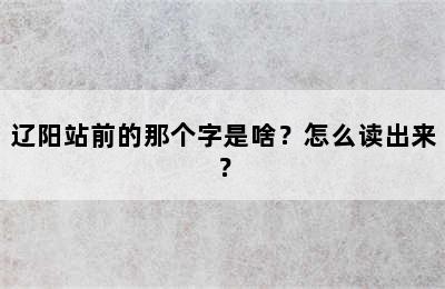 辽阳站前的那个字是啥？怎么读出来？
