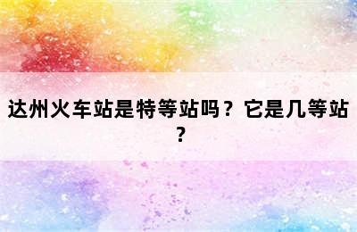 达州火车站是特等站吗？它是几等站？