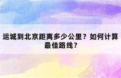 运城到北京距离多少公里？如何计算最佳路线？