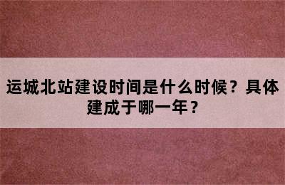运城北站建设时间是什么时候？具体建成于哪一年？