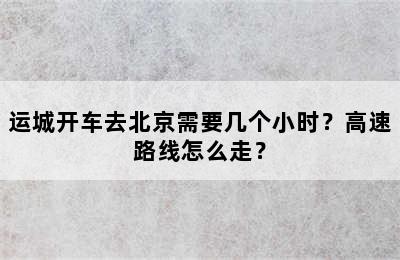 运城开车去北京需要几个小时？高速路线怎么走？