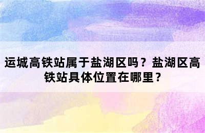 运城高铁站属于盐湖区吗？盐湖区高铁站具体位置在哪里？