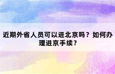 近期外省人员可以进北京吗？如何办理进京手续？