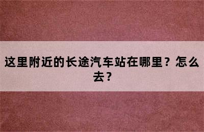 这里附近的长途汽车站在哪里？怎么去？