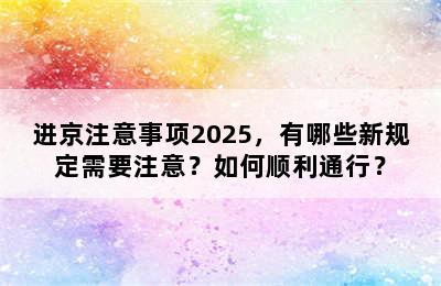 进京注意事项2025，有哪些新规定需要注意？如何顺利通行？