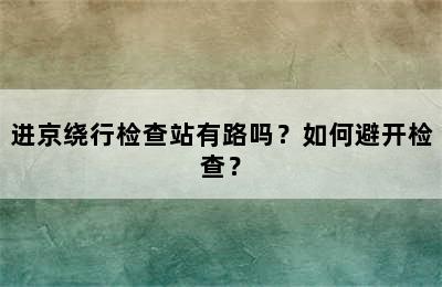进京绕行检查站有路吗？如何避开检查？