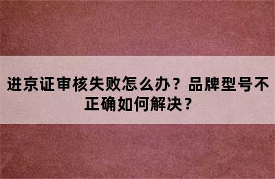 进京证审核失败怎么办？品牌型号不正确如何解决？