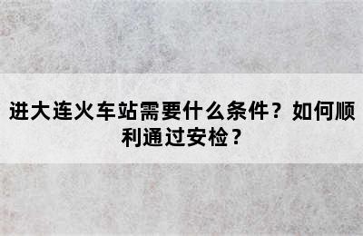 进大连火车站需要什么条件？如何顺利通过安检？