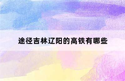 途径吉林辽阳的高铁有哪些
