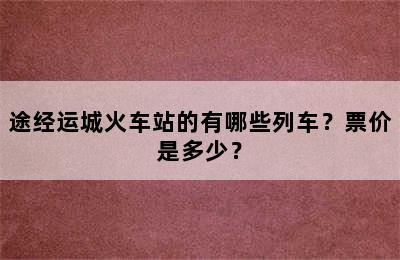 途经运城火车站的有哪些列车？票价是多少？
