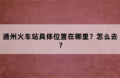 通州火车站具体位置在哪里？怎么去？